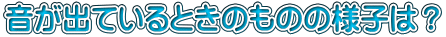 音が出ているときのものの様子は？