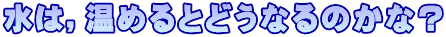 水は，温めるとどうなるのかな？