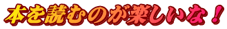 本を読むのが楽しいな！