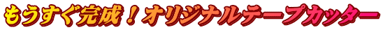 もうすぐ完成！オリジナルテープカッター